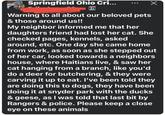 Springfield Ohio Cri... Warning to all about our beloved pets & those around us!! My neighbor informed me that her daughters friend had lost her cat. She checked pages, kennels, asked around, etc. One day she came home from work, as soon as she stepped out of her car, looked towards a neighbors house, where Haitians live, & saw her cat hanging from a branch, like you'd do a deer for butchering, & they were carving it up to eat. I've been told they are doing this to dogs, they have been doing it at snyder park with the ducks & geese, as I was told that last bit by Rangers & police. Please keep a close eye on these animals