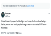 This Post was deleted by the Post author. Learn more Furquan @kfmsr I hate this s--- popped but lont got nun to say. Just continue being a better person and treat people how you wanna be treated. Kill em w Kindness • 8:12 PM ⚫ Sep 12, 2024 1.1M Views ...