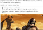 jar jar is responsible for both the rise of the Empire and the creation of the most prolific slur in Star Wars he's in it for the love of the hate Kerrcarr @Kerrcarr01.20h Jar Jar Binks teaches Clone Troopers the Gungan word for machines, "Clankers” early in the Clone Wars x.com/buffys/ status/...