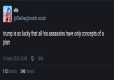 elle @ElleGray@mstdn.social trump is so lucky that all his assassins have only concepts of a plan 16 sept. 2024, 02:44. 112 boosts 246 favoris Web