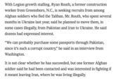 With Legion growth stalling, Ryan Routh, a former construction worker from Greensboro, N.C., is seeking recruits from among Afghan soldiers who fled the Taliban. Mr. Routh, who spent several months in Ukraine last year, said he planned to move them, in some cases illegally, from Pakistan and Iran to Ukraine. He said dozens had expressed interest. "We can probably purchase some passports through Pakistan, since it's such a corrupt country,” he said in an interview from Washington. It is not clear whether he has succeeded, but one former Afghan soldier said he had been contacted and was interested in fighting if it meant leaving Iran, where he was living illegally.