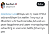 Ryan Routh @RyanRouth Follow @realDonaldTrump While you were my choice in 2106, I and the world hoped that president Trump would be different and better than the candidate, but we all were greatly disappointment and it seems you are getting worse and devolving; are you retarded; I will be glad when you gone