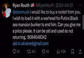 Ryan Routh @Ryan Routh 2024-04-21 @elonmusk I would like to buy a rocket from you. I wish to load it with a warhead for Putins Black sea mansion bunker to end him. Can you give me a price please. It can be old and used as not returning. 8084648342 aid.in.ukraine@gmail.com 55 163 69 172K ㅁ