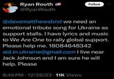 Ryan Routh @Ryan Routh Follow @davematthewsbnd we need an emotional tribute song for Ukraine as support stalls. I have lyrics and music to We Are One to rally global support. Please help me. 18084648342 aid.in.ukraine@gmail.com I live near Jack Johnson and I am sure he will help. Please 8:45 PM - 12/28/23 11K Views 000