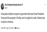 Vice President Kamala Harris @VP I have been briefed on reports of gunshots fired near former President Trump and his property in Florida, and I am glad he is safe. Violence has no place in America. • 3:42 PM ⚫ Sep 15, 2024 11M Views ...