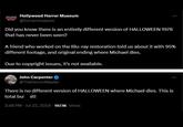 HOLLYWOOD HORROR MUSEUM Hollywood Horror Museum @horrormuseum Did you know there is an entirely different version of HALLOWEEN 1978 that has never been seen? A friend who worked on the Blu-ray restoration told us about it with 95% different footage, and original ending where Michael dies. Due to copyright issues, it's not available. John Carpenter @TheHorrorMaster There is no different version of HALLOWEEN where Michael dies. This is total bulit! 2:48 PM - Jul 22, 2024 187.1K Views