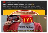 M McDonald's⚫ now FREE faves hit different, no cap Bet that FREE Big MacⓇ hit the spot. Keep earning points toward FREE food in the app. A... M MUSIC BAND How do you do, fellow kids?