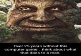 Over 25 years without this computer game... think about what that does to a man.