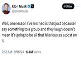 Elon Musk ☑ @elonmusk Follow Well, one lesson I've learned is that just because I say something to a group and they laugh doesn't. mean it's going to be all that hilarious as a post on X 2:58 AM 9/16/24 6.4M Views