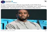 A law enforcement official reportedly told TMZ that Diddy’s arrest was scheduled for Tuesday, but “something happened” causing him to be arrested a day earlier. Pop Base @PopBase Follow X A law enforcement official reportedly told TMZ that Diddy's arrest was scheduled for Tuesday, but "something happened" causing him to be arrested a day earlier. 10:30 PM - Sep 16, 2024