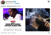 DIDDY ARRESTED!!!!!!!!! Tervis Scoot @tervisscoot Follow DIDDY ARRESTED!!!!!!!!!! X Getty EXCLUSIVE DIDDY TAKEN INTO FEDERAL CUSTODY IN NEW YORK 09/16/2024 6:48 PM PDT Diddy was just taken into federal custody in New York Monday night... TMZ has learned. 10:08 PM Sep 16, 2024