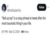 J Follow @2ndCaptainFly "Ball up top" is a crazy phrase to tweet after the most traumatic thing in your life. 8:11 PM Sep 12, 2024 4M Views
