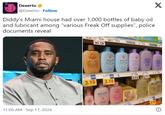Diddy’s Miami house had over 1,000 bottles of baby oil and lubricant among “various Freak Off supplies”, police documents reveal Dexerto @Dexerto Follow X Diddy's Miami house had over 1,000 bottles of baby oil and lubricant among "various Freak Off supplies", police documents reveal 11:00 AM Sep 17, 2024 4.69 13.49 5.79 Positio 49 10.12 Johnson's baby moisture wash John baby bubble ba & wash Johnson baby bubble bath & wash John bely bedtime 3.19 PUPIL 3.19 2310 Johmoni John work 4.99 4 3.74 5.77 5.19 3.19 h