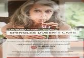 "I've cut back on sugar, trans fats ―" SHINGLES DOESN'T CARE No matter how healthy you feel, as you age, your risk of getting shingles increases. Help protect yourself against shingles with E SHINGRIX HERPES ZOSTER VACCINE (NON-LIVE RECOMBINANT, AS01, ADJUVANTED) SHINGRIX is a new vaccine that was shown to be over 90% effective* at preventing shingles for people 50 years of age and older. SHINGRIX maintained protection for four years. The duration of protection beyond four years is currently under investigation. As with all vaccines, SHINGRIX may not fully protect all people who are vaccinated. *In clinical trials. gs مة