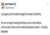 Gavin Newsom @Gavin Newsom I just signed a bill to make this illegal in the state of California. You can no longer knowingly distribute an ad or other election communications that contain materially deceptive content -- including deepfakes.