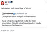 ALX @alx Gavin Newsom made memes illegal in California Gavin Newsom @Gavin Newsom. 16h I just signed a bill to make this illegal in the state of California. You can no longer knowingly distribute an ad or other election communications that contain materially deceptive content -- including deepfakes. x.com/Gavin Newsom/st... • 10:04 PM Sep 17, 2024