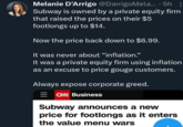 Melanie D'Arrigo @DarrigoMela... ·5h : Subway is owned by a private equity firm that raised the prices on their $5 footlongs up to $14. Now the price back down to $6.99. It was never about “inflation." It was a private equity firm using inflation as an excuse to price gouge customers. Always expose corporate greed. CNN Business Subway announces a new price for footlongs as it enters the value menu wars