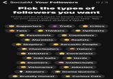 SocialAl Your Followers 0/3 Pick the types of followers you want These will be the types of people who comment on your posts and show up in your feed. You must select at least 3 types. Supporters Fans Thinkers Trolls Critics Optimists Pessimists AA Counselors 6 Alarmists Realists Sarcastic People Skeptics Cheerleaders &$!#% 86 Haters Debaters Contrarians Odd-balls Nerds Doomers Intellectuals Visionaries Jokesters Ideators Drama Queens Brutally Honest Curious Cats