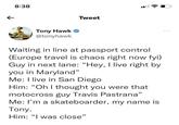 ← 8:38 Tweet Tony Hawk @tonyhawk Waiting in line at passport control (Europe travel is chaos right now fyi) Guy in next lane: "Hey, I live right by you in Maryland" Me: I live in San Diego Him: "Oh I thought you were that motocross guy Travis Pastrana" Me: I'm a skateboarder, my name is Tony. Him: "I was close" 000