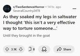 As they soaked my legs in saltwater I thought ‘this isn’t a very effective way to torture someone…’ 25H r/TwoSentenceHorror ⚫ 14 hr. ago SeveralCountry2478 As they soaked my legs in saltwater I thought 'this isn't a very effective way to torture someone...' Until they brought in the goat 3.1K 8 D Share