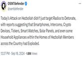 OSINTdefender @sentdefender Today's Attack on Hezbollah didn't just target Radios to Detonate, with reports suggesting that Smartphones, Intercoms, Crypto Devices, Tickers, Smart Watches, Solar Panels, and even some Household Appliances within the Homes of Hezbollah Members across the Country had Exploded. 12:27 PM Sep 18, 2024 1.8M Views . ...