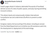 Alexandria Ocasio-Cortez @AOC Israel's pager attack in Lebanon detonated thousands of handheld ... devices across of a slew of public spaces, seriously injuring and killing innocent civilians. This attack clearly and unequivocally violates international humanitarian law and undermines US efforts to prevent a wider conflict. Congress needs a full accounting of the attack, including an answer from the State Department as to whether any US assistance went into the development or deployment of this technology. 12:39 PM Sep 18, 2024 10.7M Views
