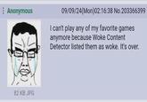 The woke has won, it's over. Anonymous 09/09/24(Mon)02:16:38 No.203366399 I can't play any of my favorite games anymore because Woke Content Detector listed them as woke. It's over. 82 KB JPG