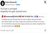 Pirate Software @PirateSoftware. Follow YouTube is unhinged. Hopefully this gets resolved soon. ironmouse VSHOJO TIME TO FEAST OU... X @ironmo... Incredibly sad and shocked that my main youtube channel has been terminated. Right now I have a legal team working on things. Im so sorry to inconvenience everyone who enjoys watching my videos. Hopefully this can get resolved soon. fo for fo 9:50 PM Sep 20, 2024