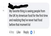 They've never had food 2. My favorite thing is seeing people from the UK try American food for the first time and realizing they've never had food before that moment lol 4 hrs Like Reply 3