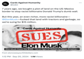 Cards Against Humanity Cards Against Humanity @CAH 7 years ago, we bought a plot of land on the US-Mexico border to stop racist billionaire Donald Trump's dumb wall. But this year, an even richer, more racist billionaire- @Elon Musk-f----- that land with tractors and garbage, so we're suing for $15 million. Cards Against Humanity SUES Elon Musk Elon Musk Owes You $100⚫ Cards Against Humanity Saves America... From elonowesyou100dollars.com • 1:12 PM Sep 20, 2024 1.1M Views