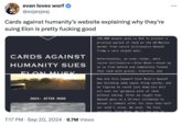 evan loves worf @esjesjesj Cards against humanity's website explaining why they're suing Elon is pretty f------ good CARDS AGAINST HUMANITY SUES ELON MUSK 2024: AFTER MUSK 7:17 PM - Sep 20, 2024 9.7M Views 150,000 people paid us $15 to protect a pristine parcel of land on the US-Mexico border from racist billionaire Donald Trump's very stupid wall. Unfortunately, an even richer, more racist billionaire Elon Musk-snuck up on us from behind and completely f----- that land with gravel, tractors, and How did this happen? Elon Musk's SpaceX was building some space thing nearby, and he figured he could just dump his s--- all over our gorgeous plot of land without asking. After we caught him, SpaceX gave us a 12-hour ultimatum to accept a lowball offer for less than half our land's value. We said, "Go f--- yourself Elon Musk We'll see you in