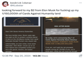 kendrick lobstar @KLobstar looking forward to my $2 from Elon Musk for f------ up my 1/150,000th of Cards Against Humanity land CARDS AGAINST HUMANITY SAVES AMERICA 2024: AFTER MUSK Dear CAH Saves America Subscriber, We have terrible news. Seven years ago, you paid us $15 to protect a pristine parcel of land on the US-Mexico border from racist billionaire Donald Trump's very stupid wall. Unfortunately, an even richer, more racist billionaire-Elon Musk-snuck up on us from behind and completely f----- your land with gravel, tractors, and space garbage. • court." So today, we're announcing Day 7 of Cards Against Humanity Saves America: CARDS AGAINST HUMANITY SUES ELON MUSK FOR 15 MILLION DOLLARS. If we win, we'll split the net proceeds equally among all 150,000 of you, up to $100 each. While this will never be enough 12:38 PM Sep 20, 2024 143.5K Views ...