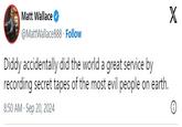 Matt Wallace @MattWallace888. Follow Diddy accidentally did the world a great service by recording secret tapes of the most evil people on earth. 8:50 AM - Sep 20, 2024 X