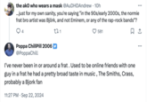 the ako who wears a mask @AuDHDAndrew · 10h ...just for my own sanity, you're saying "in the 90s/early 2000s, the normie frat bro artist was Björk, and not Eminem, or any of the rap-rock bands"? ... 4 Poppa ChillPill 2006 @PoppaChill 271 581 I've never been in or around a frat. Used to be online friends with one guy in a frat he had a pretty broad taste in music, The Smiths, Crass, probably a Bjork fan 11:27 PM Sep 22, 2024 ...