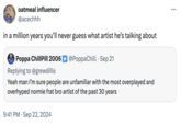 oatmeal influencer @acechhh in a million years you'll never guess what artist he's talking about Poppa ChillPill 2006 @PoppaChill Sep 21 Replying to @grewdillis Yeah man I'm sure people are unfamiliar with the most overplayed and overhyped normie frat bro artist of the past 30 years 9:41 PM Sep 22, 2024