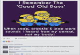 I Remember The 'Good Old Days' When snap, crackle & pop were sounds I heard from my cereal, not my body! Like 17 Comment View 6 more comments Fake minions Like Reply 15 hrs minions Like Reply 1-15 hrs GOOGLE how to Tell real minion Company about GOOGLE how to Tell real Minions from Fake