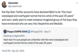 Alexander @purplechrain the Pop Stan Twitter accounts have declared Björk to be "the most overplayed and overhyped normie frat bro artist of the past 30 years" and now I really want to meet whatever imagined group of frat boys they have envisioned who are very into Vespertine and Medúlla Poppa ChillPill 2006 Replying to @grewdillis @PoppaChill Sep 21 Yeah man I'm sure people are unfamiliar with the most overplayed and overhyped normie frat bro artist of the past 30 years • 10:45 PM Sep 22, 2024