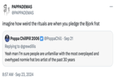 PAPPADEMAS @PAPPADEMAS imagine how weird the rituals are when you pledge the Bjork frat Poppa ChillPill 2006 @PoppaChill Sep 21 Replying to @grewdillis Yeah man I'm sure people are unfamiliar with the most overplayed and overhyped normie frat bro artist of the past 30 years 8:57 AM Sep 23, 2024