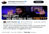 ettingermentum ❤ @ettingermentum Follow “HOLD UP!! HIS WRITING IS THIS FIRE???" 15:46 Jeff Tiedric @itsJeffTiedi. Aug 18, 2019 Replying to @realDonaldTrump Israel is an apartheid state with a stupid racist wall, I guess that's why you and Netanyahu are such great snugglebunnies • 11:45 AM ⚫ Jun 6, 2024 728.8K Views
