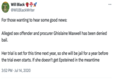 Will Black @WillBlackWriter For those wanting to hear some good news: Alleged sex offender and procurer Ghislaine Maxwell has been denied bail. Her trial is set for this time next year, so she will be jail for a year before the trial even starts. If she doesn't get Epsteined in the meantime 3:52 PM Jul 14, 2020 ...