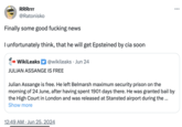 RRRrrr @Ratonisko Finally some good f------ news I unfortunately think, that he will get Epsteined by cia soon ➡ WikiLeaks @wikileaks ⚫ Jun 24 JULIAN ASSANGE IS FREE Julian Assange is free. He left Belmarsh maximum security prison on the morning of 24 June, after having spent 1901 days there. He was granted bail by the High Court in London and was released at Stansted airport during the ... Show more 12:49 AM Jun 25, 2024 ...