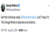 George Wallace ✔ @MrGeorgeWallace Get that chainsaw ready, @RobertKennedy Jr. Just 71 days 'til The Orange Whale is beached and whatnot. • 9:57 PM - Aug 26, 2024 69.9K Views