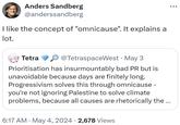 Anders Sandberg @anderssandberg I like the concept of "omnicause". It explains a lot. Tetra @TetraspaceWest ⚫ May 3 Prioritisation has insurmountably bad PR but is unavoidable because days are finitely long. Progressivism solves this through omnicause – you're not ignoring Palestine to solve climate problems, because all causes are rhetorically the ... • • 6:17 AM ⚫ May 4, 2024 2,678 Views