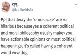cyg @halfheldsky Ppl that decry the "omnicause" are so hilarious because yes a coherent political and moral philosophy usually makes you have actionable opinions on most political happenings, it's called having a coherent world view dog