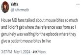 Yaffa @fluttermoth House MD fans talked about mouse bites so much and I didn't get where the reference was from so I genuinely was waiting for the episode where they give a patient mouse bites to live . 3:37 PM May 1, 2024 41K Views