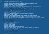 Really, how hard could this be? CHASE: House, we need to cure this patient. He is very sick. HOUSE: Did you try the medicine drug? CHASE: I did try the medicine drug. HOUSE: Only stupid people try the medicine drug. You are stupid. PATIENT: I would rather not be sick. HOUSE: You are stupid too. Did you take stupid drug? FOREMAN: I gave patient stupid drug. HOUSE: You are a black man. FOREMAN: This vexes me. PATIENT: I have blood from my nose that is dripping. CAMERON: That's bad! PATIENT: Also I was bitten by mice due to my poor hygiene. CUTTY: You need hygiene drug. Also, I have not spoken in awhile. HOUSE: No! Hygiene drug will kill Patient! He needs mouse bites to live! CHASE: [Shocked] CAMERON: [Shocked] FOREMAN: [Vexed] HOUSE: More mouse bites! CUTTY: I forbid this. HOUSE: Don't care. CHASE: [Gets mice] HOUSE: [Makes mouse bite serum] PATIENT: I feel better. No more nose blood! Thank you doctor! HOUSE: I am very smart. WILSON: I, too, am in this episode. FOREMAN: This vexes me. ~FIN~