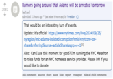 2082 Rumors going around that Adams will be arrested tomorrow (self.nyc) submitted 11 hours ago * (last edited 9 hours ago) by Yrrebbor That would be an interesting turn of events. Update: it's official: https://www.nytimes.com/live/2024/09/25/ nyregion/eric-adams-indicted-corruption?smid=nytcore-ios- share&referringSource=articleShare&sgrp=c-cb[1] Also: Can I use this moment for good? I'm running the NYC Marathon to raise funds for an NYC homeless service provider. Please DM if you would like to donate. 464 comments source share save hide report crosspost hide all child comments
