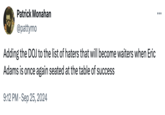 Patrick Monahan @pattymo Adding the DOJ to the list of haters that will become waiters when Eric Adams is once again seated at the table of success 9:12 PM Sep 25, 2024 ...