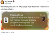 Dirk Fuckner → @timerube the waiters [27M, 30F, 24F, 35M, 23M] at my [64M] table of success have unionized as haters Breaking News Mayor Eric Adams of New York City was indicted following a federal corruption investigation, said people briefed on the case. 9:12 PM Sep 25, 2024 2m ago