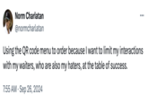 Norm Charlatan @normcharlatan Using the QR code menu to order because I want to limit my interactions with my waiters, who are also my haters, at the table of success. 7:55 AM Sep 26, 2024